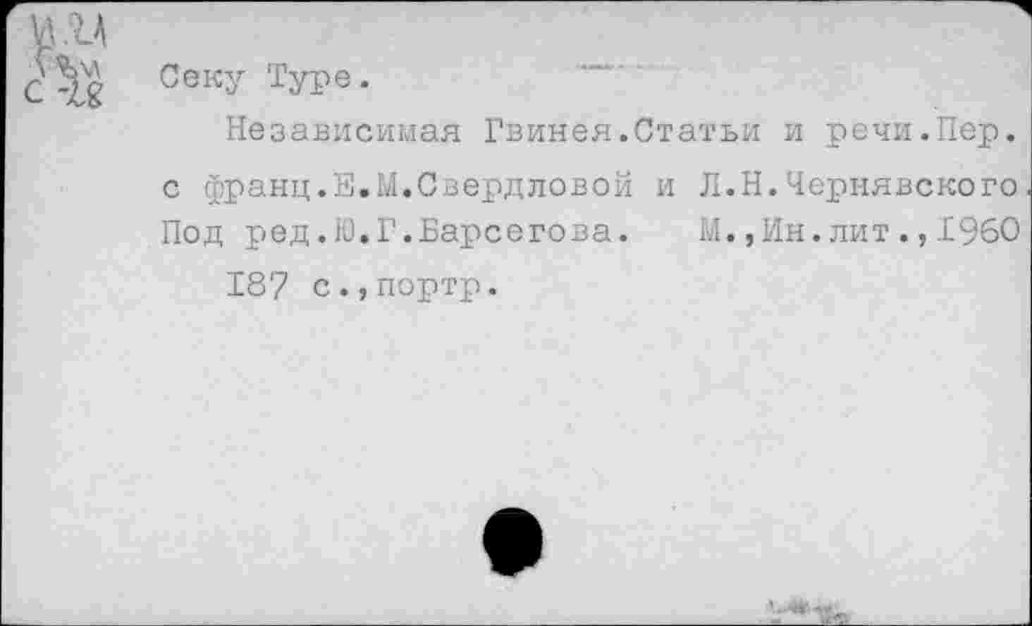 ﻿Секу Туре.	—
Независимая Гвинея.Статьи и речи.Пер. с франц.Е.М.Свердловой и Л.Н.Чернявского Под ред.Ю.Г.Барсегова. М.,Ин.лит.,1960 187 с.,портр.